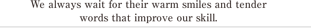 We always wait for their warm smiles and tender words that improve our skill. 